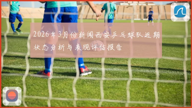 2026年3月份新闻西安乒乓球队近期状态分析与表现评估报告