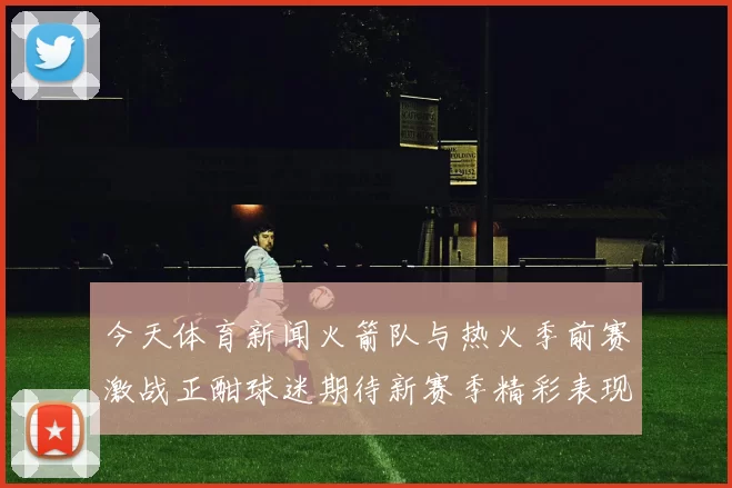 今天体育新闻火箭队与热火季前赛激战正酣球迷期待新赛季精彩表现