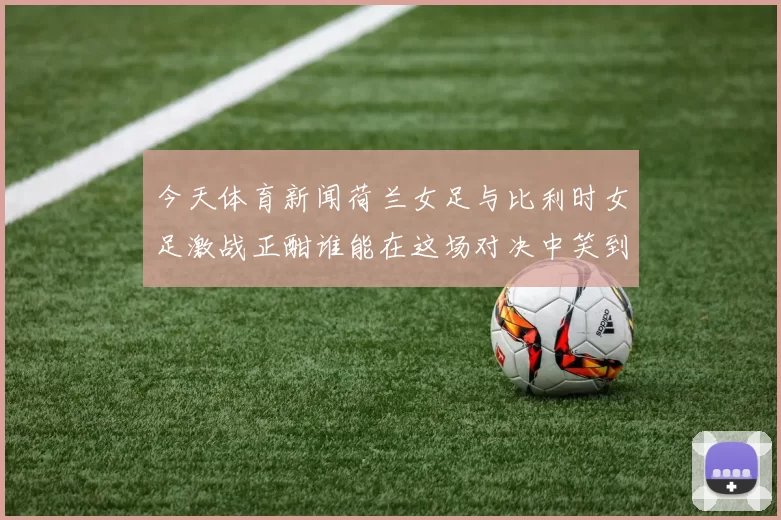 今天体育新闻荷兰女足与比利时女足激战正酣谁能在这场对决中笑到最后